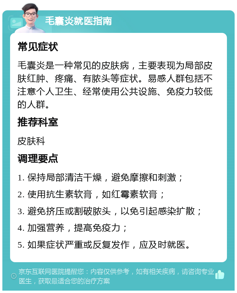 毛囊炎就医指南 常见症状 毛囊炎是一种常见的皮肤病，主要表现为局部皮肤红肿、疼痛、有脓头等症状。易感人群包括不注意个人卫生、经常使用公共设施、免疫力较低的人群。 推荐科室 皮肤科 调理要点 1. 保持局部清洁干燥，避免摩擦和刺激； 2. 使用抗生素软膏，如红霉素软膏； 3. 避免挤压或割破脓头，以免引起感染扩散； 4. 加强营养，提高免疫力； 5. 如果症状严重或反复发作，应及时就医。