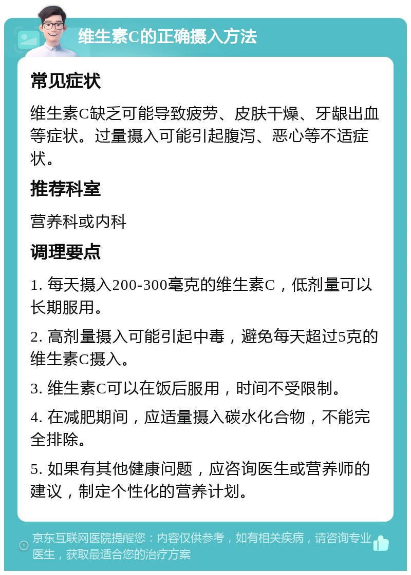 维生素C的正确摄入方法 常见症状 维生素C缺乏可能导致疲劳、皮肤干燥、牙龈出血等症状。过量摄入可能引起腹泻、恶心等不适症状。 推荐科室 营养科或内科 调理要点 1. 每天摄入200-300毫克的维生素C，低剂量可以长期服用。 2. 高剂量摄入可能引起中毒，避免每天超过5克的维生素C摄入。 3. 维生素C可以在饭后服用，时间不受限制。 4. 在减肥期间，应适量摄入碳水化合物，不能完全排除。 5. 如果有其他健康问题，应咨询医生或营养师的建议，制定个性化的营养计划。