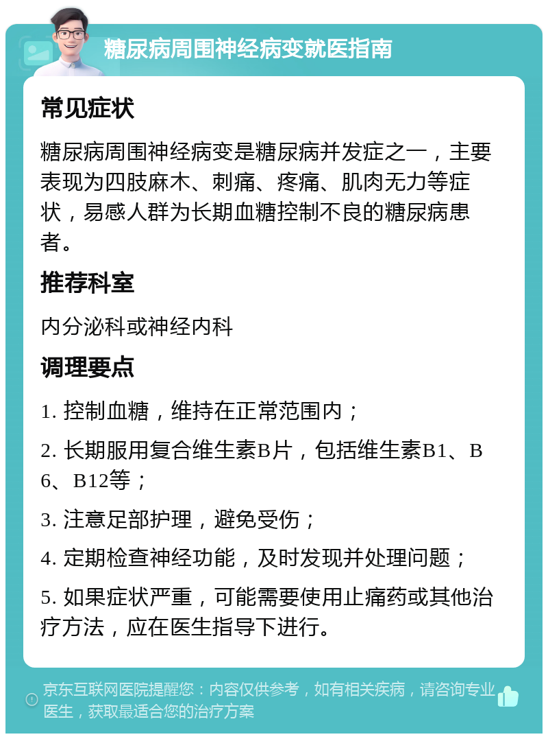 糖尿病周围神经病变就医指南 常见症状 糖尿病周围神经病变是糖尿病并发症之一，主要表现为四肢麻木、刺痛、疼痛、肌肉无力等症状，易感人群为长期血糖控制不良的糖尿病患者。 推荐科室 内分泌科或神经内科 调理要点 1. 控制血糖，维持在正常范围内； 2. 长期服用复合维生素B片，包括维生素B1、B6、B12等； 3. 注意足部护理，避免受伤； 4. 定期检查神经功能，及时发现并处理问题； 5. 如果症状严重，可能需要使用止痛药或其他治疗方法，应在医生指导下进行。