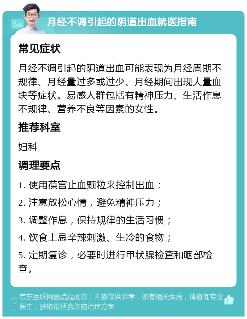 月经不调引起的阴道出血就医指南 常见症状 月经不调引起的阴道出血可能表现为月经周期不规律、月经量过多或过少、月经期间出现大量血块等症状。易感人群包括有精神压力、生活作息不规律、营养不良等因素的女性。 推荐科室 妇科 调理要点 1. 使用葆宫止血颗粒来控制出血； 2. 注意放松心情，避免精神压力； 3. 调整作息，保持规律的生活习惯； 4. 饮食上忌辛辣刺激、生冷的食物； 5. 定期复诊，必要时进行甲状腺检查和咽部检查。