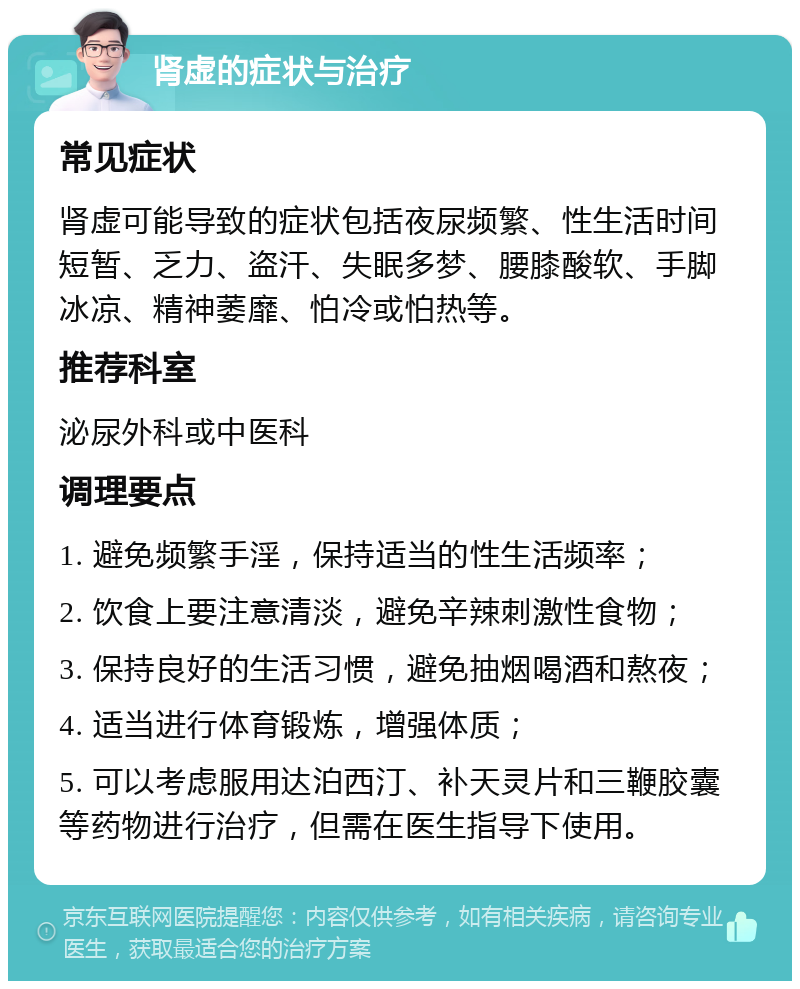 肾虚的症状与治疗 常见症状 肾虚可能导致的症状包括夜尿频繁、性生活时间短暂、乏力、盗汗、失眠多梦、腰膝酸软、手脚冰凉、精神萎靡、怕冷或怕热等。 推荐科室 泌尿外科或中医科 调理要点 1. 避免频繁手淫，保持适当的性生活频率； 2. 饮食上要注意清淡，避免辛辣刺激性食物； 3. 保持良好的生活习惯，避免抽烟喝酒和熬夜； 4. 适当进行体育锻炼，增强体质； 5. 可以考虑服用达泊西汀、补天灵片和三鞭胶囊等药物进行治疗，但需在医生指导下使用。