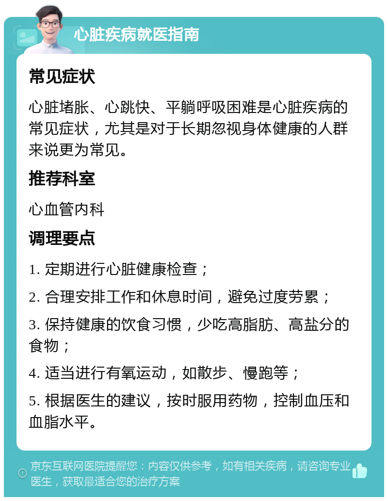 心脏疾病就医指南 常见症状 心脏堵胀、心跳快、平躺呼吸困难是心脏疾病的常见症状，尤其是对于长期忽视身体健康的人群来说更为常见。 推荐科室 心血管内科 调理要点 1. 定期进行心脏健康检查； 2. 合理安排工作和休息时间，避免过度劳累； 3. 保持健康的饮食习惯，少吃高脂肪、高盐分的食物； 4. 适当进行有氧运动，如散步、慢跑等； 5. 根据医生的建议，按时服用药物，控制血压和血脂水平。