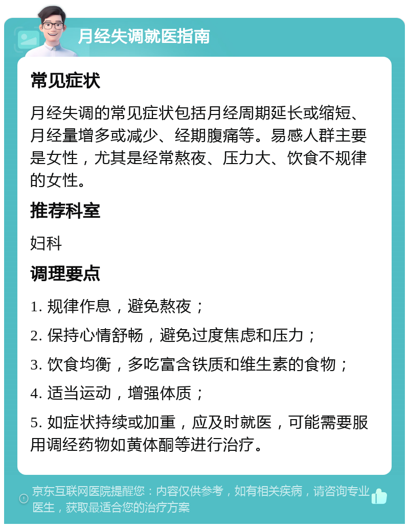 月经失调就医指南 常见症状 月经失调的常见症状包括月经周期延长或缩短、月经量增多或减少、经期腹痛等。易感人群主要是女性，尤其是经常熬夜、压力大、饮食不规律的女性。 推荐科室 妇科 调理要点 1. 规律作息，避免熬夜； 2. 保持心情舒畅，避免过度焦虑和压力； 3. 饮食均衡，多吃富含铁质和维生素的食物； 4. 适当运动，增强体质； 5. 如症状持续或加重，应及时就医，可能需要服用调经药物如黄体酮等进行治疗。