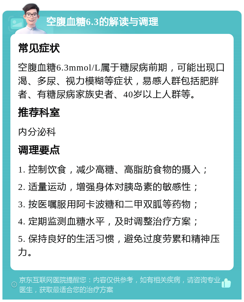 空腹血糖6.3的解读与调理 常见症状 空腹血糖6.3mmol/L属于糖尿病前期，可能出现口渴、多尿、视力模糊等症状，易感人群包括肥胖者、有糖尿病家族史者、40岁以上人群等。 推荐科室 内分泌科 调理要点 1. 控制饮食，减少高糖、高脂肪食物的摄入； 2. 适量运动，增强身体对胰岛素的敏感性； 3. 按医嘱服用阿卡波糖和二甲双胍等药物； 4. 定期监测血糖水平，及时调整治疗方案； 5. 保持良好的生活习惯，避免过度劳累和精神压力。