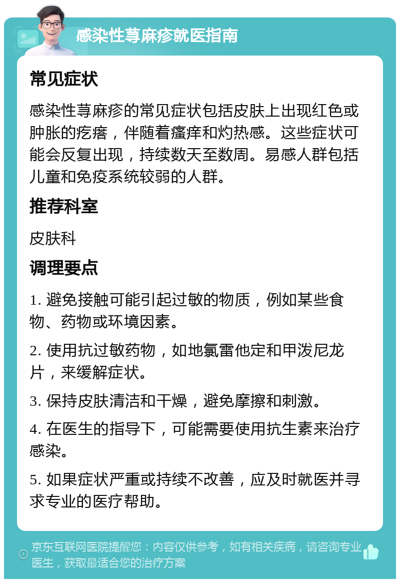 感染性荨麻疹就医指南 常见症状 感染性荨麻疹的常见症状包括皮肤上出现红色或肿胀的疙瘩，伴随着瘙痒和灼热感。这些症状可能会反复出现，持续数天至数周。易感人群包括儿童和免疫系统较弱的人群。 推荐科室 皮肤科 调理要点 1. 避免接触可能引起过敏的物质，例如某些食物、药物或环境因素。 2. 使用抗过敏药物，如地氯雷他定和甲泼尼龙片，来缓解症状。 3. 保持皮肤清洁和干燥，避免摩擦和刺激。 4. 在医生的指导下，可能需要使用抗生素来治疗感染。 5. 如果症状严重或持续不改善，应及时就医并寻求专业的医疗帮助。