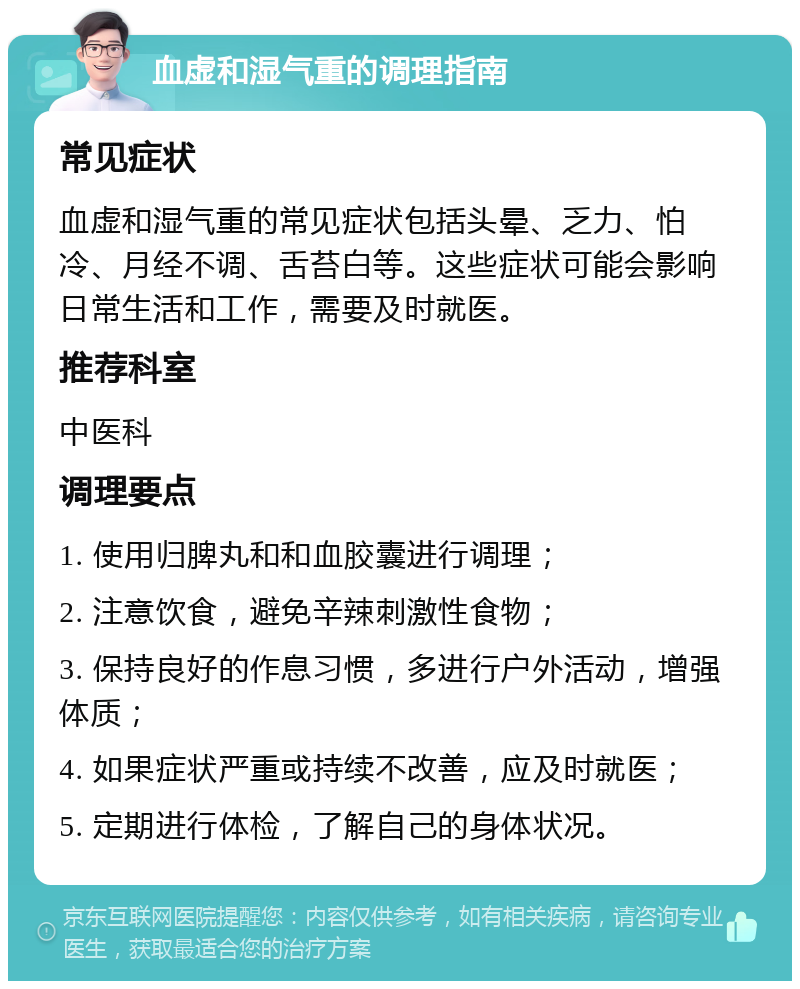 血虚和湿气重的调理指南 常见症状 血虚和湿气重的常见症状包括头晕、乏力、怕冷、月经不调、舌苔白等。这些症状可能会影响日常生活和工作，需要及时就医。 推荐科室 中医科 调理要点 1. 使用归脾丸和和血胶囊进行调理； 2. 注意饮食，避免辛辣刺激性食物； 3. 保持良好的作息习惯，多进行户外活动，增强体质； 4. 如果症状严重或持续不改善，应及时就医； 5. 定期进行体检，了解自己的身体状况。