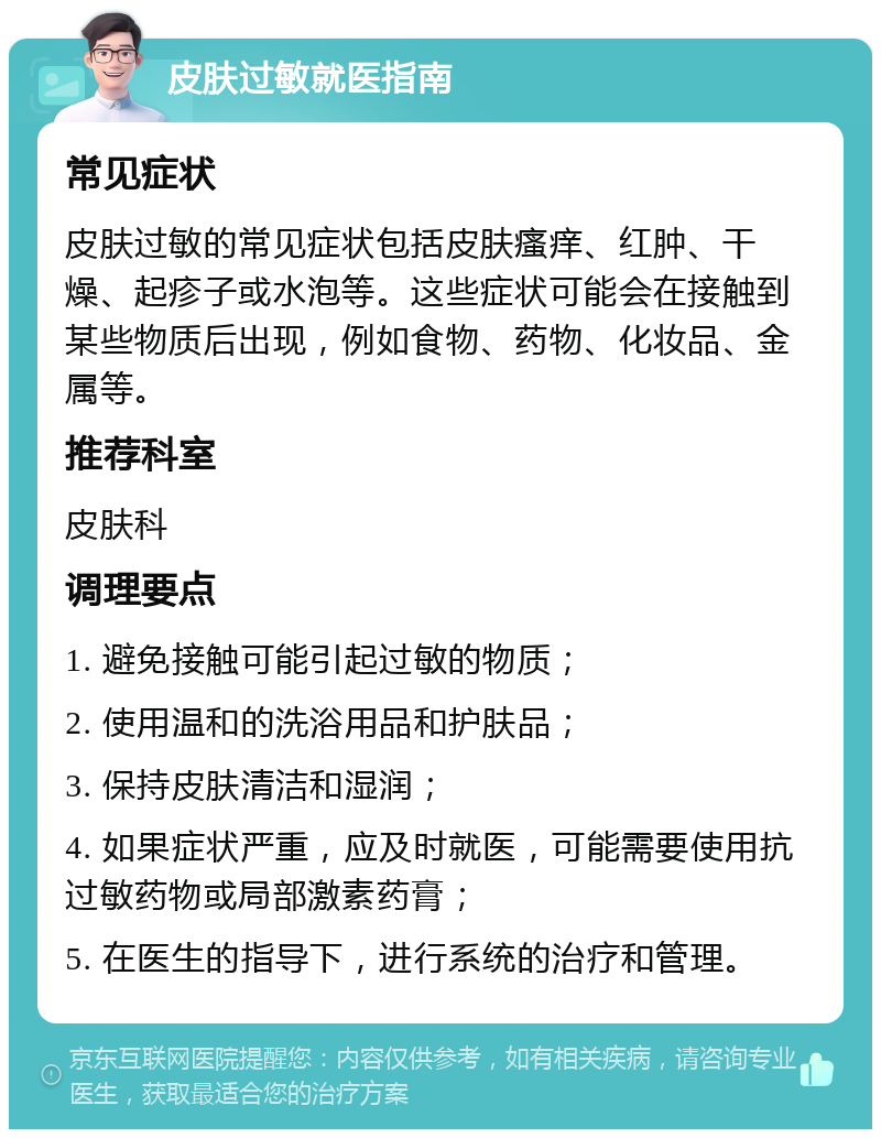 皮肤过敏就医指南 常见症状 皮肤过敏的常见症状包括皮肤瘙痒、红肿、干燥、起疹子或水泡等。这些症状可能会在接触到某些物质后出现，例如食物、药物、化妆品、金属等。 推荐科室 皮肤科 调理要点 1. 避免接触可能引起过敏的物质； 2. 使用温和的洗浴用品和护肤品； 3. 保持皮肤清洁和湿润； 4. 如果症状严重，应及时就医，可能需要使用抗过敏药物或局部激素药膏； 5. 在医生的指导下，进行系统的治疗和管理。