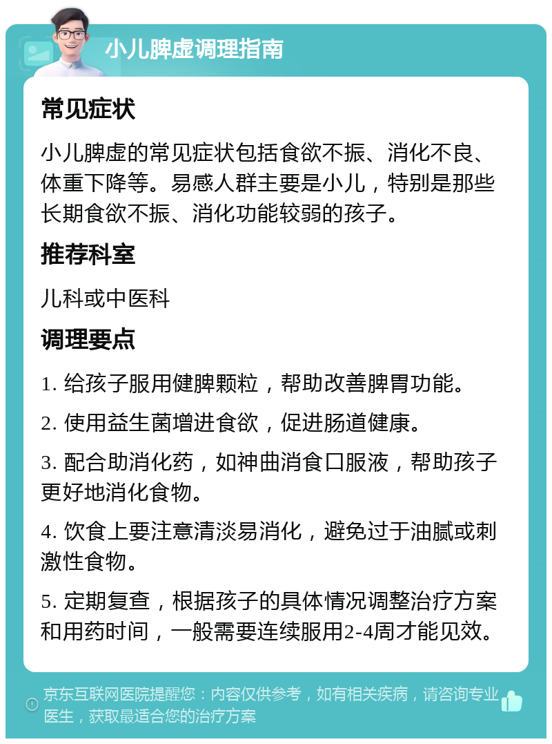 小儿脾虚调理指南 常见症状 小儿脾虚的常见症状包括食欲不振、消化不良、体重下降等。易感人群主要是小儿，特别是那些长期食欲不振、消化功能较弱的孩子。 推荐科室 儿科或中医科 调理要点 1. 给孩子服用健脾颗粒，帮助改善脾胃功能。 2. 使用益生菌增进食欲，促进肠道健康。 3. 配合助消化药，如神曲消食口服液，帮助孩子更好地消化食物。 4. 饮食上要注意清淡易消化，避免过于油腻或刺激性食物。 5. 定期复查，根据孩子的具体情况调整治疗方案和用药时间，一般需要连续服用2-4周才能见效。