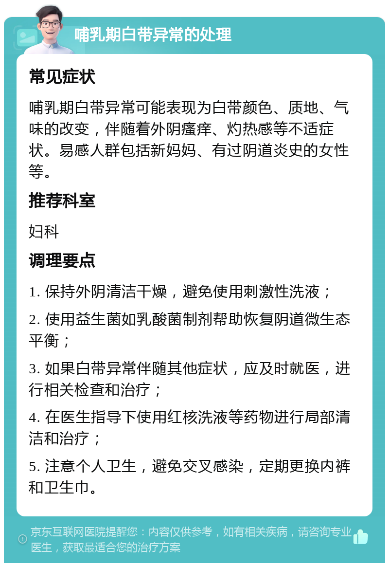 哺乳期白带异常的处理 常见症状 哺乳期白带异常可能表现为白带颜色、质地、气味的改变，伴随着外阴瘙痒、灼热感等不适症状。易感人群包括新妈妈、有过阴道炎史的女性等。 推荐科室 妇科 调理要点 1. 保持外阴清洁干燥，避免使用刺激性洗液； 2. 使用益生菌如乳酸菌制剂帮助恢复阴道微生态平衡； 3. 如果白带异常伴随其他症状，应及时就医，进行相关检查和治疗； 4. 在医生指导下使用红核洗液等药物进行局部清洁和治疗； 5. 注意个人卫生，避免交叉感染，定期更换内裤和卫生巾。