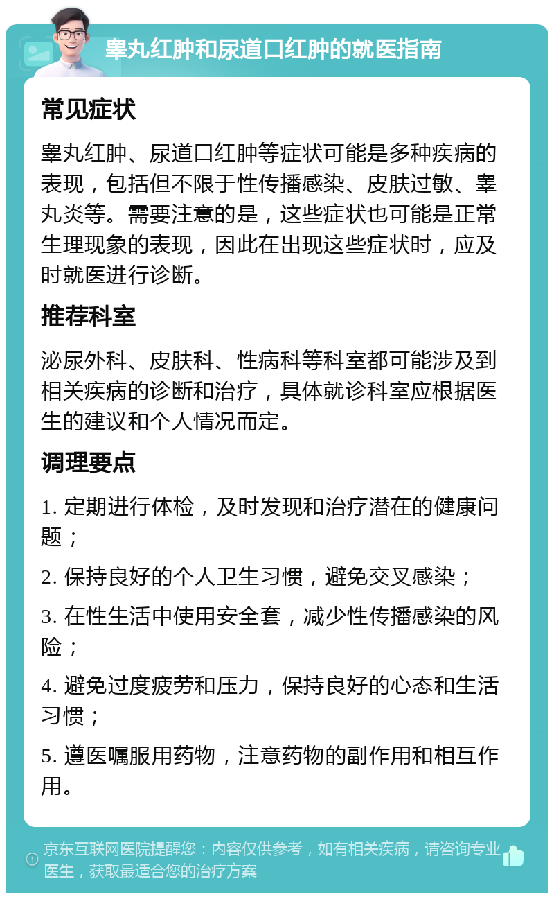 睾丸红肿和尿道口红肿的就医指南 常见症状 睾丸红肿、尿道口红肿等症状可能是多种疾病的表现，包括但不限于性传播感染、皮肤过敏、睾丸炎等。需要注意的是，这些症状也可能是正常生理现象的表现，因此在出现这些症状时，应及时就医进行诊断。 推荐科室 泌尿外科、皮肤科、性病科等科室都可能涉及到相关疾病的诊断和治疗，具体就诊科室应根据医生的建议和个人情况而定。 调理要点 1. 定期进行体检，及时发现和治疗潜在的健康问题； 2. 保持良好的个人卫生习惯，避免交叉感染； 3. 在性生活中使用安全套，减少性传播感染的风险； 4. 避免过度疲劳和压力，保持良好的心态和生活习惯； 5. 遵医嘱服用药物，注意药物的副作用和相互作用。