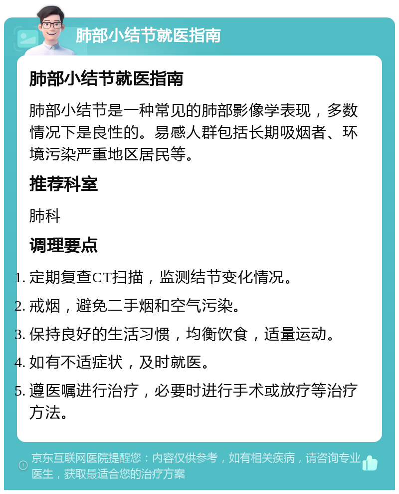 肺部小结节就医指南 肺部小结节就医指南 肺部小结节是一种常见的肺部影像学表现，多数情况下是良性的。易感人群包括长期吸烟者、环境污染严重地区居民等。 推荐科室 肺科 调理要点 定期复查CT扫描，监测结节变化情况。 戒烟，避免二手烟和空气污染。 保持良好的生活习惯，均衡饮食，适量运动。 如有不适症状，及时就医。 遵医嘱进行治疗，必要时进行手术或放疗等治疗方法。