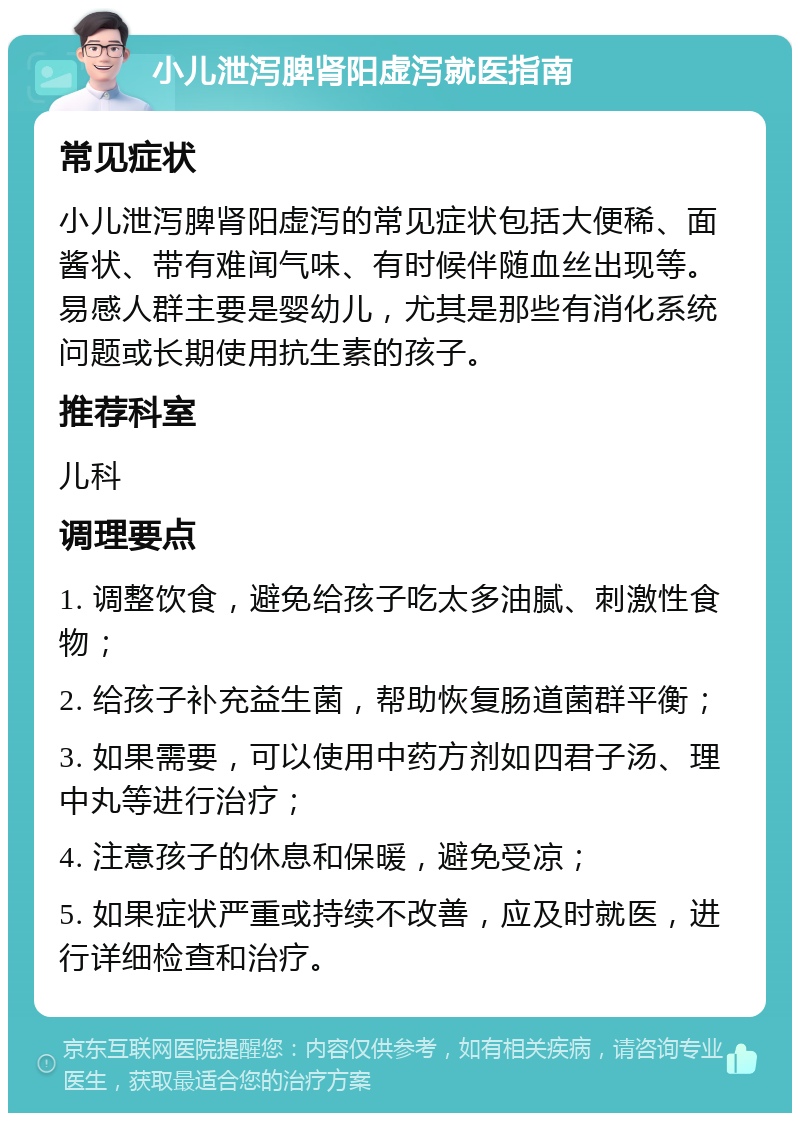 小儿泄泻脾肾阳虚泻就医指南 常见症状 小儿泄泻脾肾阳虚泻的常见症状包括大便稀、面酱状、带有难闻气味、有时候伴随血丝出现等。易感人群主要是婴幼儿，尤其是那些有消化系统问题或长期使用抗生素的孩子。 推荐科室 儿科 调理要点 1. 调整饮食，避免给孩子吃太多油腻、刺激性食物； 2. 给孩子补充益生菌，帮助恢复肠道菌群平衡； 3. 如果需要，可以使用中药方剂如四君子汤、理中丸等进行治疗； 4. 注意孩子的休息和保暖，避免受凉； 5. 如果症状严重或持续不改善，应及时就医，进行详细检查和治疗。