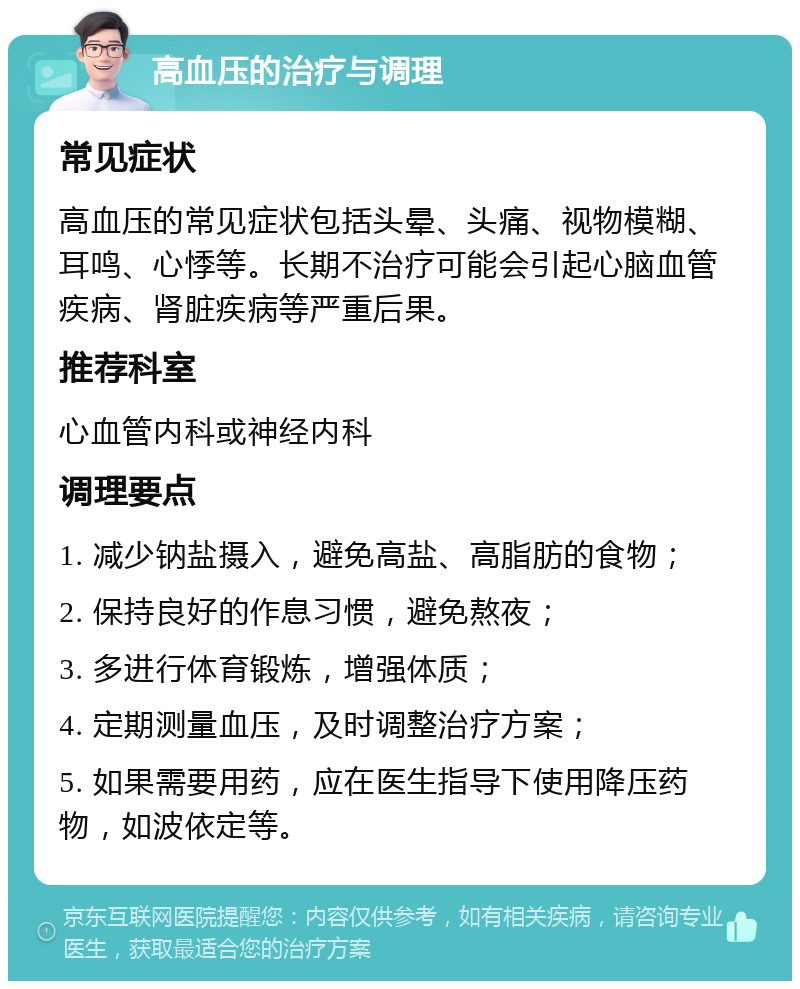 高血压的治疗与调理 常见症状 高血压的常见症状包括头晕、头痛、视物模糊、耳鸣、心悸等。长期不治疗可能会引起心脑血管疾病、肾脏疾病等严重后果。 推荐科室 心血管内科或神经内科 调理要点 1. 减少钠盐摄入，避免高盐、高脂肪的食物； 2. 保持良好的作息习惯，避免熬夜； 3. 多进行体育锻炼，增强体质； 4. 定期测量血压，及时调整治疗方案； 5. 如果需要用药，应在医生指导下使用降压药物，如波依定等。