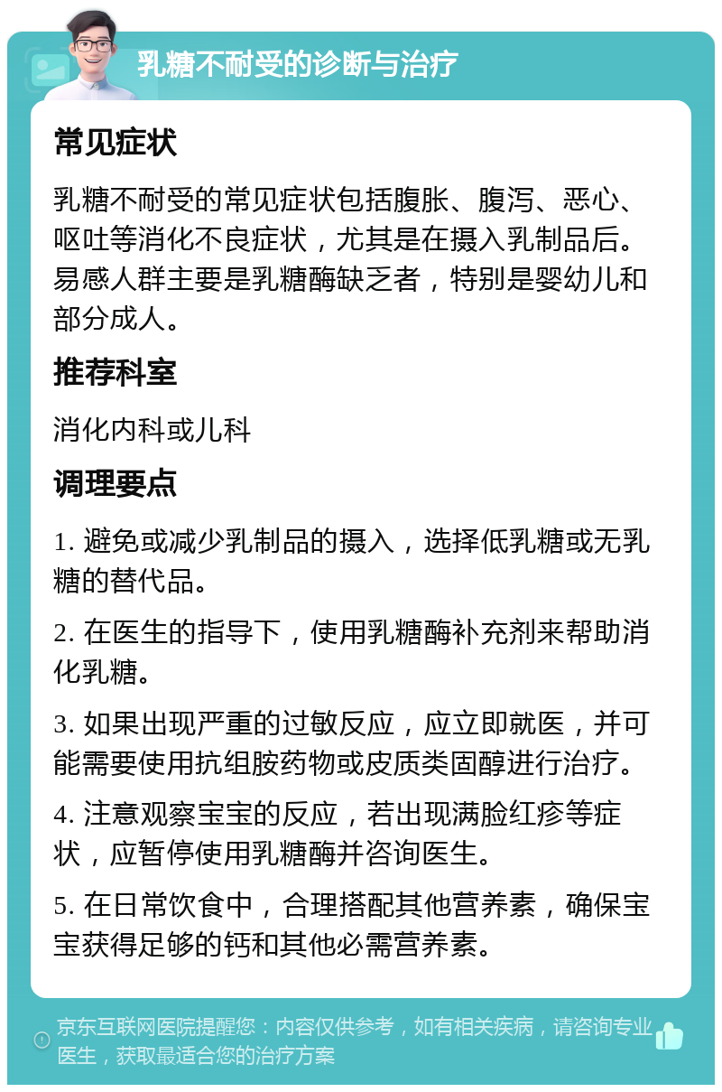 乳糖不耐受的诊断与治疗 常见症状 乳糖不耐受的常见症状包括腹胀、腹泻、恶心、呕吐等消化不良症状，尤其是在摄入乳制品后。易感人群主要是乳糖酶缺乏者，特别是婴幼儿和部分成人。 推荐科室 消化内科或儿科 调理要点 1. 避免或减少乳制品的摄入，选择低乳糖或无乳糖的替代品。 2. 在医生的指导下，使用乳糖酶补充剂来帮助消化乳糖。 3. 如果出现严重的过敏反应，应立即就医，并可能需要使用抗组胺药物或皮质类固醇进行治疗。 4. 注意观察宝宝的反应，若出现满脸红疹等症状，应暂停使用乳糖酶并咨询医生。 5. 在日常饮食中，合理搭配其他营养素，确保宝宝获得足够的钙和其他必需营养素。