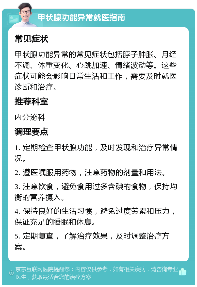 甲状腺功能异常就医指南 常见症状 甲状腺功能异常的常见症状包括脖子肿胀、月经不调、体重变化、心跳加速、情绪波动等。这些症状可能会影响日常生活和工作，需要及时就医诊断和治疗。 推荐科室 内分泌科 调理要点 1. 定期检查甲状腺功能，及时发现和治疗异常情况。 2. 遵医嘱服用药物，注意药物的剂量和用法。 3. 注意饮食，避免食用过多含碘的食物，保持均衡的营养摄入。 4. 保持良好的生活习惯，避免过度劳累和压力，保证充足的睡眠和休息。 5. 定期复查，了解治疗效果，及时调整治疗方案。