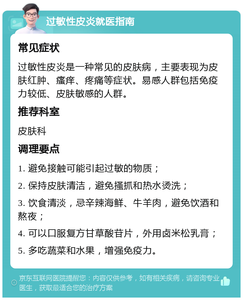 过敏性皮炎就医指南 常见症状 过敏性皮炎是一种常见的皮肤病，主要表现为皮肤红肿、瘙痒、疼痛等症状。易感人群包括免疫力较低、皮肤敏感的人群。 推荐科室 皮肤科 调理要点 1. 避免接触可能引起过敏的物质； 2. 保持皮肤清洁，避免搔抓和热水烫洗； 3. 饮食清淡，忌辛辣海鲜、牛羊肉，避免饮酒和熬夜； 4. 可以口服复方甘草酸苷片，外用卤米松乳膏； 5. 多吃蔬菜和水果，增强免疫力。