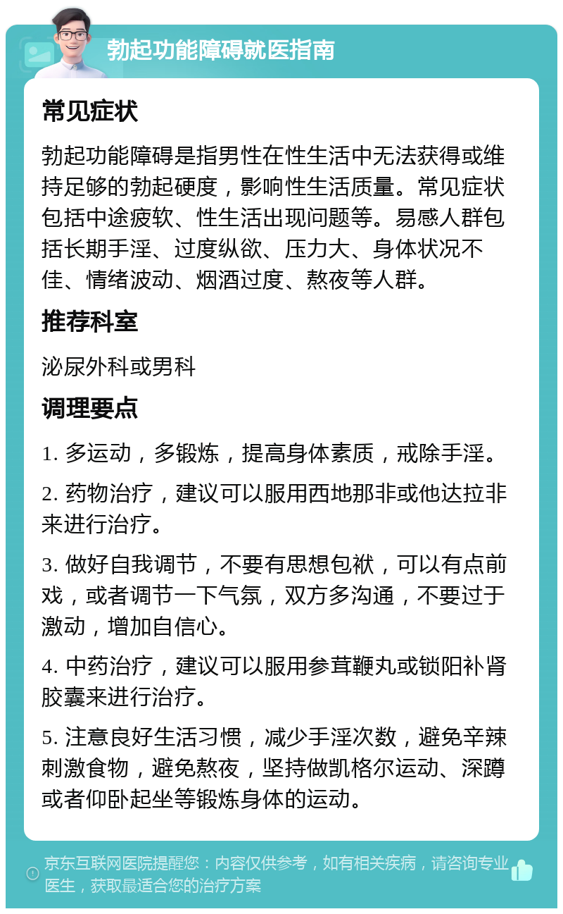 勃起功能障碍就医指南 常见症状 勃起功能障碍是指男性在性生活中无法获得或维持足够的勃起硬度，影响性生活质量。常见症状包括中途疲软、性生活出现问题等。易感人群包括长期手淫、过度纵欲、压力大、身体状况不佳、情绪波动、烟酒过度、熬夜等人群。 推荐科室 泌尿外科或男科 调理要点 1. 多运动，多锻炼，提高身体素质，戒除手淫。 2. 药物治疗，建议可以服用西地那非或他达拉非来进行治疗。 3. 做好自我调节，不要有思想包袱，可以有点前戏，或者调节一下气氛，双方多沟通，不要过于激动，增加自信心。 4. 中药治疗，建议可以服用参茸鞭丸或锁阳补肾胶囊来进行治疗。 5. 注意良好生活习惯，减少手淫次数，避免辛辣刺激食物，避免熬夜，坚持做凯格尔运动、深蹲或者仰卧起坐等锻炼身体的运动。