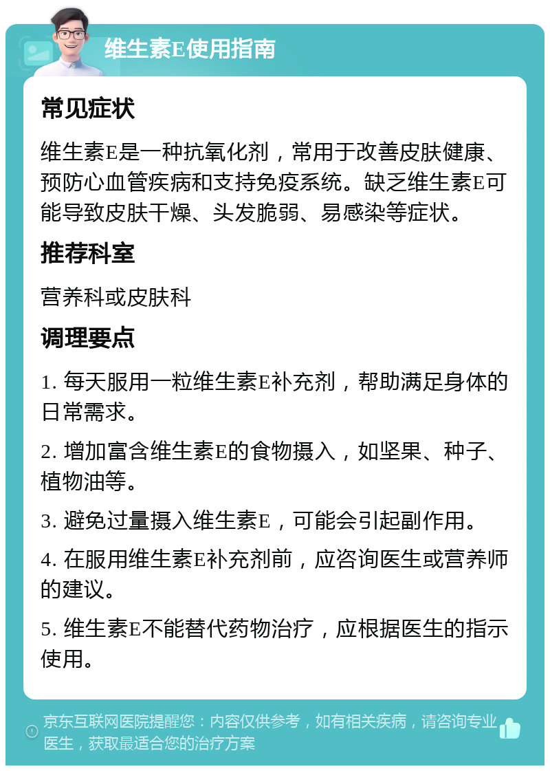 维生素E使用指南 常见症状 维生素E是一种抗氧化剂，常用于改善皮肤健康、预防心血管疾病和支持免疫系统。缺乏维生素E可能导致皮肤干燥、头发脆弱、易感染等症状。 推荐科室 营养科或皮肤科 调理要点 1. 每天服用一粒维生素E补充剂，帮助满足身体的日常需求。 2. 增加富含维生素E的食物摄入，如坚果、种子、植物油等。 3. 避免过量摄入维生素E，可能会引起副作用。 4. 在服用维生素E补充剂前，应咨询医生或营养师的建议。 5. 维生素E不能替代药物治疗，应根据医生的指示使用。