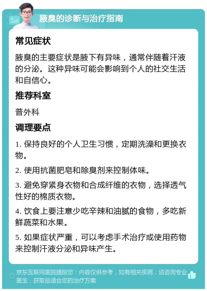 腋臭的诊断与治疗指南 常见症状 腋臭的主要症状是腋下有异味，通常伴随着汗液的分泌。这种异味可能会影响到个人的社交生活和自信心。 推荐科室 普外科 调理要点 1. 保持良好的个人卫生习惯，定期洗澡和更换衣物。 2. 使用抗菌肥皂和除臭剂来控制体味。 3. 避免穿紧身衣物和合成纤维的衣物，选择透气性好的棉质衣物。 4. 饮食上要注意少吃辛辣和油腻的食物，多吃新鲜蔬菜和水果。 5. 如果症状严重，可以考虑手术治疗或使用药物来控制汗液分泌和异味产生。