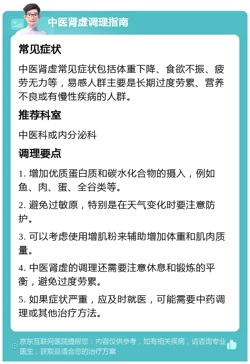 中医肾虚调理指南 常见症状 中医肾虚常见症状包括体重下降、食欲不振、疲劳无力等，易感人群主要是长期过度劳累、营养不良或有慢性疾病的人群。 推荐科室 中医科或内分泌科 调理要点 1. 增加优质蛋白质和碳水化合物的摄入，例如鱼、肉、蛋、全谷类等。 2. 避免过敏原，特别是在天气变化时要注意防护。 3. 可以考虑使用增肌粉来辅助增加体重和肌肉质量。 4. 中医肾虚的调理还需要注意休息和锻炼的平衡，避免过度劳累。 5. 如果症状严重，应及时就医，可能需要中药调理或其他治疗方法。