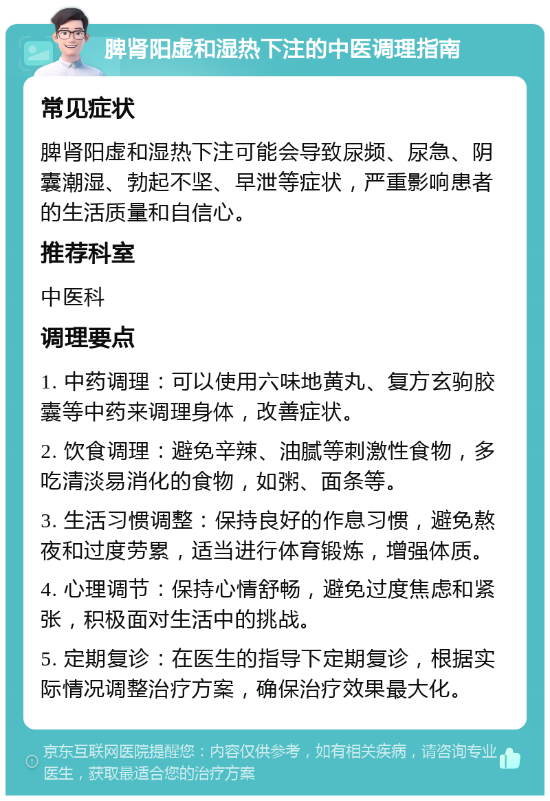 脾肾阳虚和湿热下注的中医调理指南 常见症状 脾肾阳虚和湿热下注可能会导致尿频、尿急、阴囊潮湿、勃起不坚、早泄等症状，严重影响患者的生活质量和自信心。 推荐科室 中医科 调理要点 1. 中药调理：可以使用六味地黄丸、复方玄驹胶囊等中药来调理身体，改善症状。 2. 饮食调理：避免辛辣、油腻等刺激性食物，多吃清淡易消化的食物，如粥、面条等。 3. 生活习惯调整：保持良好的作息习惯，避免熬夜和过度劳累，适当进行体育锻炼，增强体质。 4. 心理调节：保持心情舒畅，避免过度焦虑和紧张，积极面对生活中的挑战。 5. 定期复诊：在医生的指导下定期复诊，根据实际情况调整治疗方案，确保治疗效果最大化。