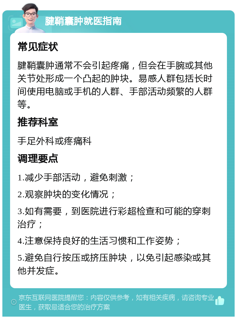 腱鞘囊肿就医指南 常见症状 腱鞘囊肿通常不会引起疼痛，但会在手腕或其他关节处形成一个凸起的肿块。易感人群包括长时间使用电脑或手机的人群、手部活动频繁的人群等。 推荐科室 手足外科或疼痛科 调理要点 1.减少手部活动，避免刺激； 2.观察肿块的变化情况； 3.如有需要，到医院进行彩超检查和可能的穿刺治疗； 4.注意保持良好的生活习惯和工作姿势； 5.避免自行按压或挤压肿块，以免引起感染或其他并发症。