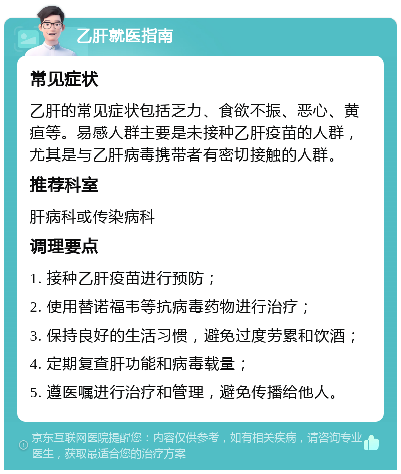 乙肝就医指南 常见症状 乙肝的常见症状包括乏力、食欲不振、恶心、黄疸等。易感人群主要是未接种乙肝疫苗的人群，尤其是与乙肝病毒携带者有密切接触的人群。 推荐科室 肝病科或传染病科 调理要点 1. 接种乙肝疫苗进行预防； 2. 使用替诺福韦等抗病毒药物进行治疗； 3. 保持良好的生活习惯，避免过度劳累和饮酒； 4. 定期复查肝功能和病毒载量； 5. 遵医嘱进行治疗和管理，避免传播给他人。