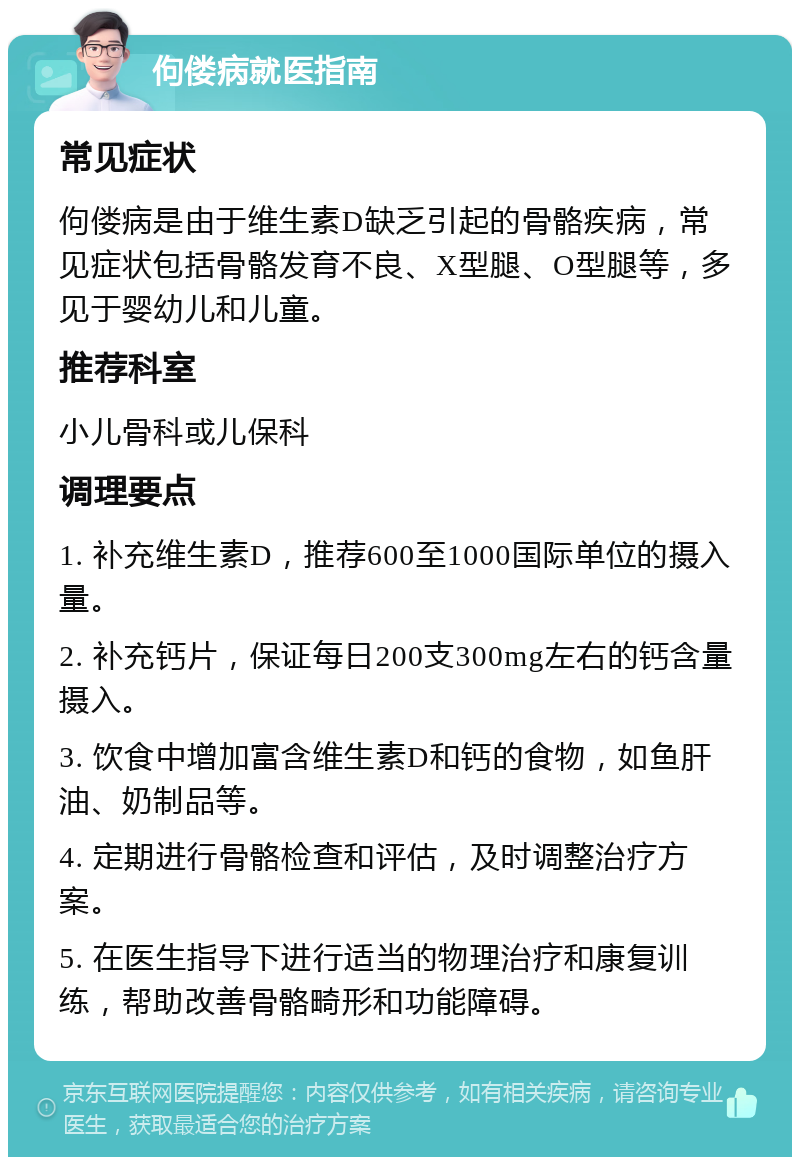 佝偻病就医指南 常见症状 佝偻病是由于维生素D缺乏引起的骨骼疾病，常见症状包括骨骼发育不良、X型腿、O型腿等，多见于婴幼儿和儿童。 推荐科室 小儿骨科或儿保科 调理要点 1. 补充维生素D，推荐600至1000国际单位的摄入量。 2. 补充钙片，保证每日200支300mg左右的钙含量摄入。 3. 饮食中增加富含维生素D和钙的食物，如鱼肝油、奶制品等。 4. 定期进行骨骼检查和评估，及时调整治疗方案。 5. 在医生指导下进行适当的物理治疗和康复训练，帮助改善骨骼畸形和功能障碍。