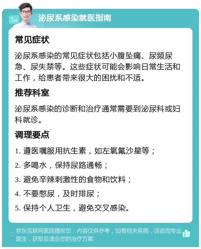 泌尿系感染就医指南 常见症状 泌尿系感染的常见症状包括小腹坠痛、尿频尿急、尿失禁等。这些症状可能会影响日常生活和工作，给患者带来很大的困扰和不适。 推荐科室 泌尿系感染的诊断和治疗通常需要到泌尿科或妇科就诊。 调理要点 1. 遵医嘱服用抗生素，如左氧氟沙星等； 2. 多喝水，保持尿路通畅； 3. 避免辛辣刺激性的食物和饮料； 4. 不要憋尿，及时排尿； 5. 保持个人卫生，避免交叉感染。