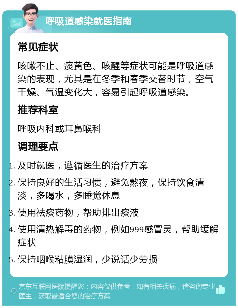 呼吸道感染就医指南 常见症状 咳嗽不止、痰黄色、咳醒等症状可能是呼吸道感染的表现，尤其是在冬季和春季交替时节，空气干燥、气温变化大，容易引起呼吸道感染。 推荐科室 呼吸内科或耳鼻喉科 调理要点 及时就医，遵循医生的治疗方案 保持良好的生活习惯，避免熬夜，保持饮食清淡，多喝水，多睡觉休息 使用祛痰药物，帮助排出痰液 使用清热解毒的药物，例如999感冒灵，帮助缓解症状 保持咽喉粘膜湿润，少说话少劳损