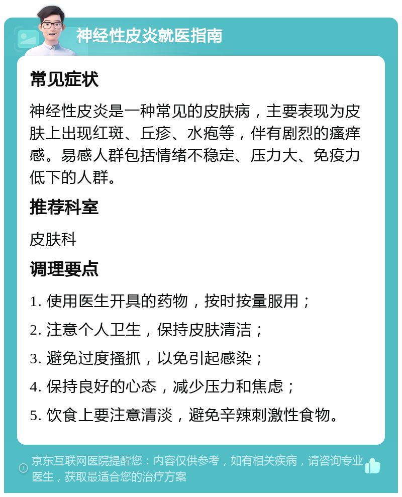 神经性皮炎就医指南 常见症状 神经性皮炎是一种常见的皮肤病，主要表现为皮肤上出现红斑、丘疹、水疱等，伴有剧烈的瘙痒感。易感人群包括情绪不稳定、压力大、免疫力低下的人群。 推荐科室 皮肤科 调理要点 1. 使用医生开具的药物，按时按量服用； 2. 注意个人卫生，保持皮肤清洁； 3. 避免过度搔抓，以免引起感染； 4. 保持良好的心态，减少压力和焦虑； 5. 饮食上要注意清淡，避免辛辣刺激性食物。