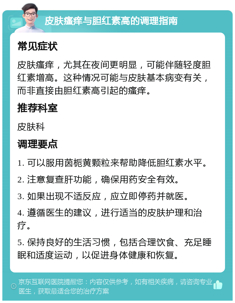 皮肤瘙痒与胆红素高的调理指南 常见症状 皮肤瘙痒，尤其在夜间更明显，可能伴随轻度胆红素增高。这种情况可能与皮肤基本病变有关，而非直接由胆红素高引起的瘙痒。 推荐科室 皮肤科 调理要点 1. 可以服用茵栀黄颗粒来帮助降低胆红素水平。 2. 注意复查肝功能，确保用药安全有效。 3. 如果出现不适反应，应立即停药并就医。 4. 遵循医生的建议，进行适当的皮肤护理和治疗。 5. 保持良好的生活习惯，包括合理饮食、充足睡眠和适度运动，以促进身体健康和恢复。