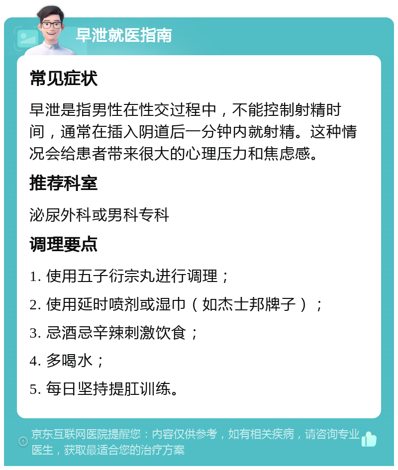 早泄就医指南 常见症状 早泄是指男性在性交过程中，不能控制射精时间，通常在插入阴道后一分钟内就射精。这种情况会给患者带来很大的心理压力和焦虑感。 推荐科室 泌尿外科或男科专科 调理要点 1. 使用五子衍宗丸进行调理； 2. 使用延时喷剂或湿巾（如杰士邦牌子）； 3. 忌酒忌辛辣刺激饮食； 4. 多喝水； 5. 每日坚持提肛训练。