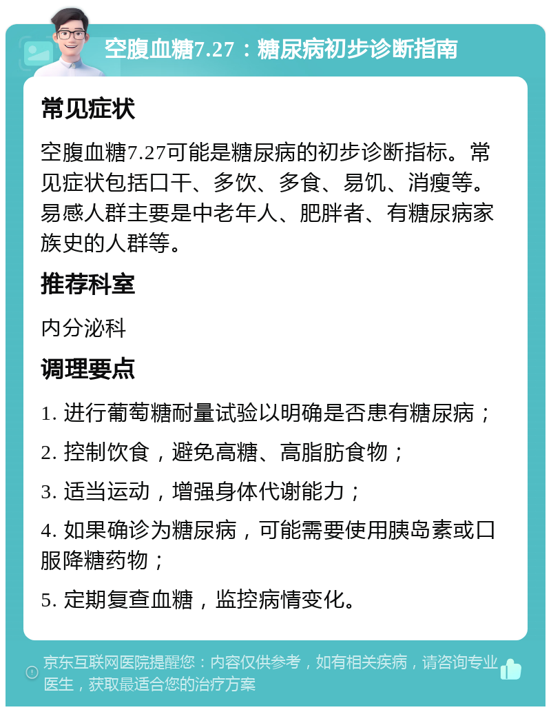 空腹血糖7.27：糖尿病初步诊断指南 常见症状 空腹血糖7.27可能是糖尿病的初步诊断指标。常见症状包括口干、多饮、多食、易饥、消瘦等。易感人群主要是中老年人、肥胖者、有糖尿病家族史的人群等。 推荐科室 内分泌科 调理要点 1. 进行葡萄糖耐量试验以明确是否患有糖尿病； 2. 控制饮食，避免高糖、高脂肪食物； 3. 适当运动，增强身体代谢能力； 4. 如果确诊为糖尿病，可能需要使用胰岛素或口服降糖药物； 5. 定期复查血糖，监控病情变化。