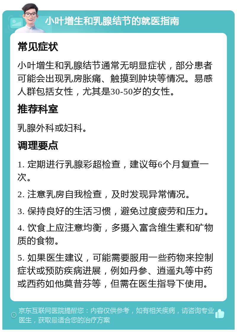 小叶增生和乳腺结节的就医指南 常见症状 小叶增生和乳腺结节通常无明显症状，部分患者可能会出现乳房胀痛、触摸到肿块等情况。易感人群包括女性，尤其是30-50岁的女性。 推荐科室 乳腺外科或妇科。 调理要点 1. 定期进行乳腺彩超检查，建议每6个月复查一次。 2. 注意乳房自我检查，及时发现异常情况。 3. 保持良好的生活习惯，避免过度疲劳和压力。 4. 饮食上应注意均衡，多摄入富含维生素和矿物质的食物。 5. 如果医生建议，可能需要服用一些药物来控制症状或预防疾病进展，例如丹参、逍遥丸等中药或西药如他莫昔芬等，但需在医生指导下使用。