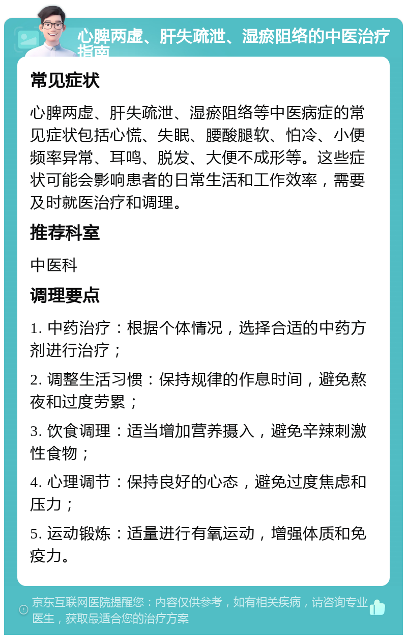 心脾两虚、肝失疏泄、湿瘀阻络的中医治疗指南 常见症状 心脾两虚、肝失疏泄、湿瘀阻络等中医病症的常见症状包括心慌、失眠、腰酸腿软、怕冷、小便频率异常、耳鸣、脱发、大便不成形等。这些症状可能会影响患者的日常生活和工作效率，需要及时就医治疗和调理。 推荐科室 中医科 调理要点 1. 中药治疗：根据个体情况，选择合适的中药方剂进行治疗； 2. 调整生活习惯：保持规律的作息时间，避免熬夜和过度劳累； 3. 饮食调理：适当增加营养摄入，避免辛辣刺激性食物； 4. 心理调节：保持良好的心态，避免过度焦虑和压力； 5. 运动锻炼：适量进行有氧运动，增强体质和免疫力。