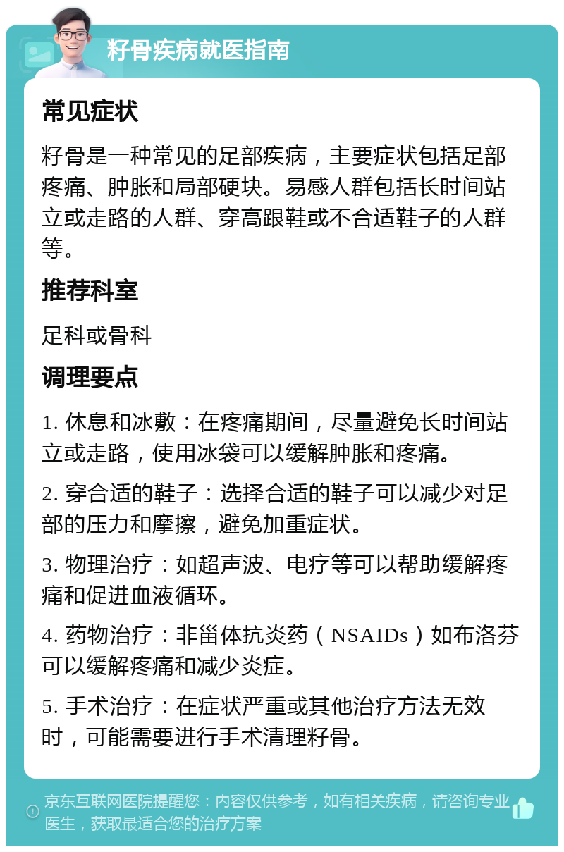 籽骨疾病就医指南 常见症状 籽骨是一种常见的足部疾病，主要症状包括足部疼痛、肿胀和局部硬块。易感人群包括长时间站立或走路的人群、穿高跟鞋或不合适鞋子的人群等。 推荐科室 足科或骨科 调理要点 1. 休息和冰敷：在疼痛期间，尽量避免长时间站立或走路，使用冰袋可以缓解肿胀和疼痛。 2. 穿合适的鞋子：选择合适的鞋子可以减少对足部的压力和摩擦，避免加重症状。 3. 物理治疗：如超声波、电疗等可以帮助缓解疼痛和促进血液循环。 4. 药物治疗：非甾体抗炎药（NSAIDs）如布洛芬可以缓解疼痛和减少炎症。 5. 手术治疗：在症状严重或其他治疗方法无效时，可能需要进行手术清理籽骨。