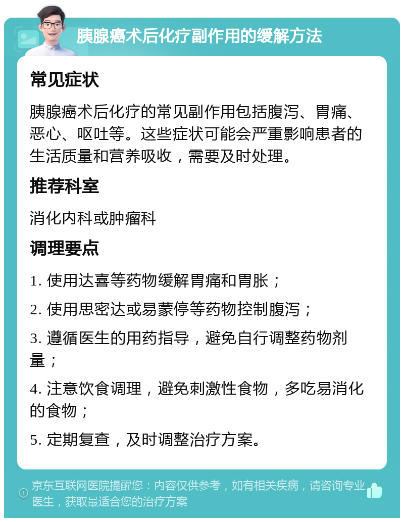 胰腺癌术后化疗副作用的缓解方法 常见症状 胰腺癌术后化疗的常见副作用包括腹泻、胃痛、恶心、呕吐等。这些症状可能会严重影响患者的生活质量和营养吸收，需要及时处理。 推荐科室 消化内科或肿瘤科 调理要点 1. 使用达喜等药物缓解胃痛和胃胀； 2. 使用思密达或易蒙停等药物控制腹泻； 3. 遵循医生的用药指导，避免自行调整药物剂量； 4. 注意饮食调理，避免刺激性食物，多吃易消化的食物； 5. 定期复查，及时调整治疗方案。