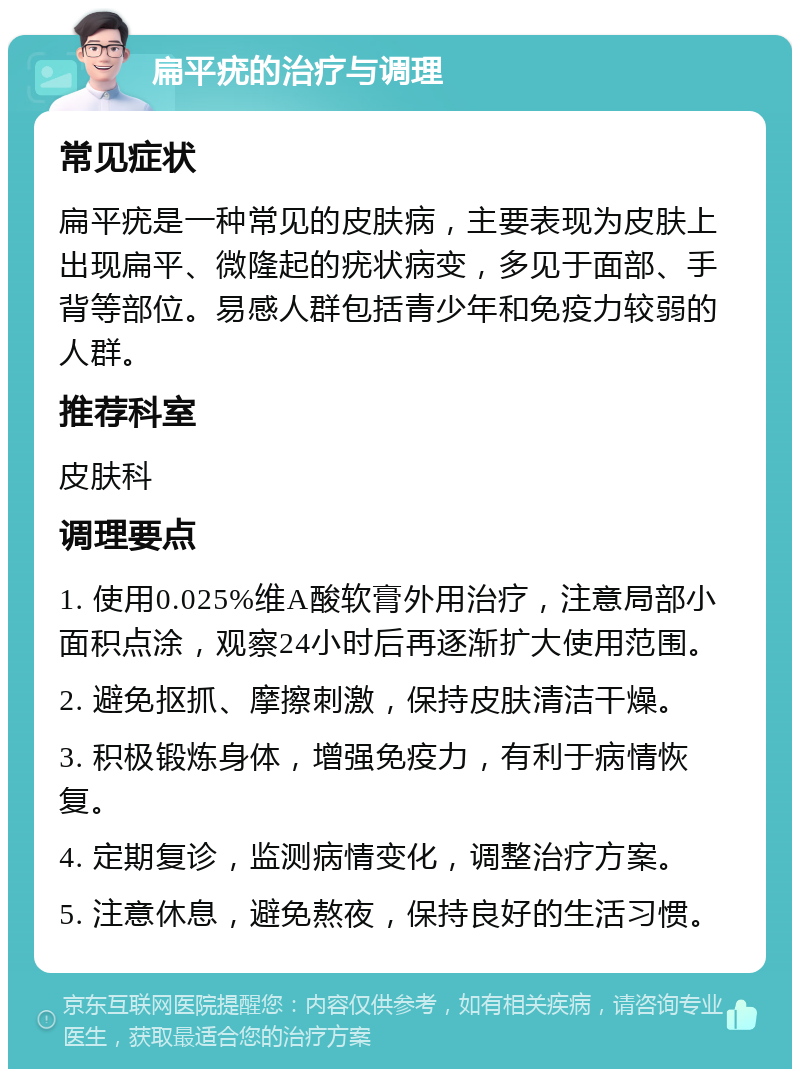 扁平疣的治疗与调理 常见症状 扁平疣是一种常见的皮肤病，主要表现为皮肤上出现扁平、微隆起的疣状病变，多见于面部、手背等部位。易感人群包括青少年和免疫力较弱的人群。 推荐科室 皮肤科 调理要点 1. 使用0.025%维A酸软膏外用治疗，注意局部小面积点涂，观察24小时后再逐渐扩大使用范围。 2. 避免抠抓、摩擦刺激，保持皮肤清洁干燥。 3. 积极锻炼身体，增强免疫力，有利于病情恢复。 4. 定期复诊，监测病情变化，调整治疗方案。 5. 注意休息，避免熬夜，保持良好的生活习惯。