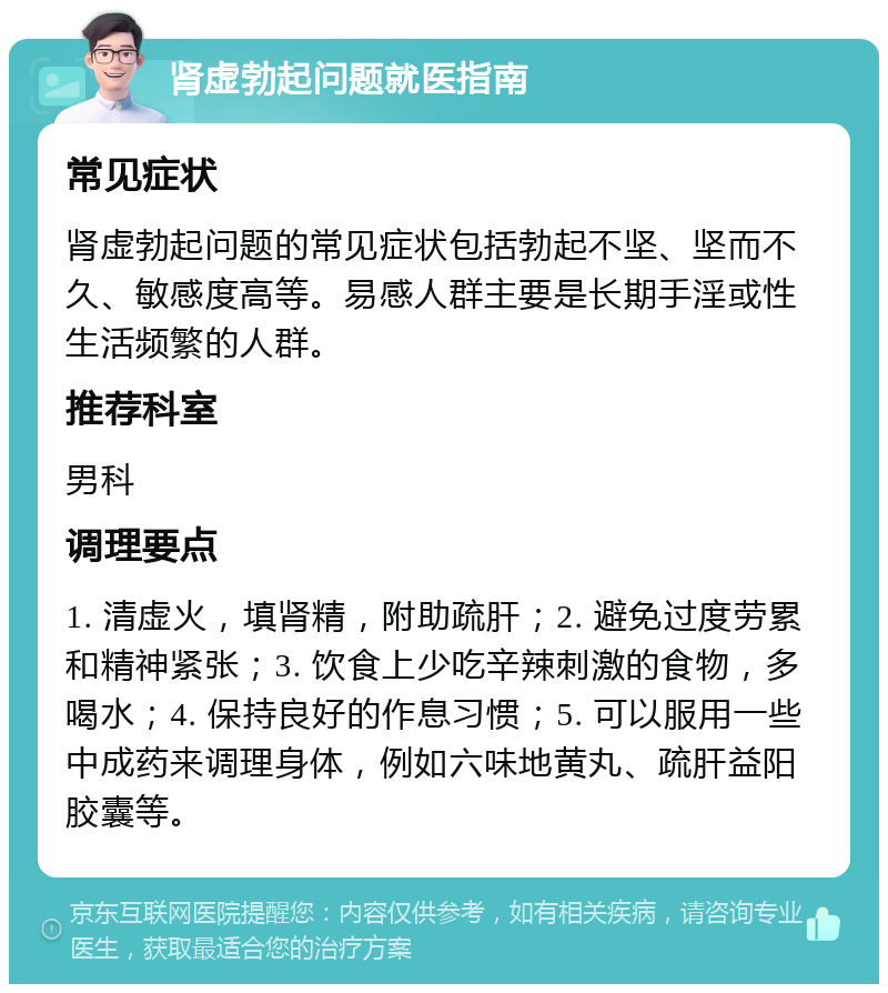 肾虚勃起问题就医指南 常见症状 肾虚勃起问题的常见症状包括勃起不坚、坚而不久、敏感度高等。易感人群主要是长期手淫或性生活频繁的人群。 推荐科室 男科 调理要点 1. 清虚火，填肾精，附助疏肝；2. 避免过度劳累和精神紧张；3. 饮食上少吃辛辣刺激的食物，多喝水；4. 保持良好的作息习惯；5. 可以服用一些中成药来调理身体，例如六味地黄丸、疏肝益阳胶囊等。