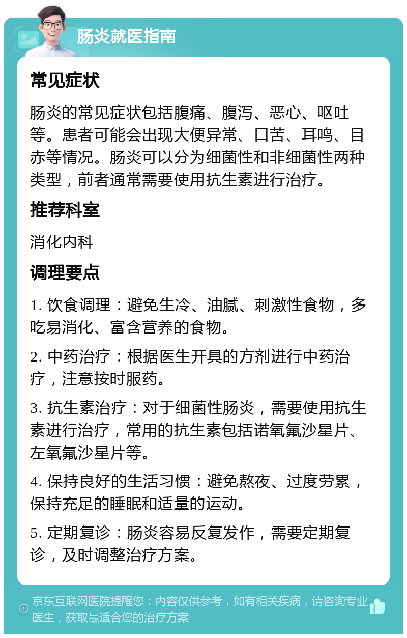 肠炎就医指南 常见症状 肠炎的常见症状包括腹痛、腹泻、恶心、呕吐等。患者可能会出现大便异常、口苦、耳鸣、目赤等情况。肠炎可以分为细菌性和非细菌性两种类型，前者通常需要使用抗生素进行治疗。 推荐科室 消化内科 调理要点 1. 饮食调理：避免生冷、油腻、刺激性食物，多吃易消化、富含营养的食物。 2. 中药治疗：根据医生开具的方剂进行中药治疗，注意按时服药。 3. 抗生素治疗：对于细菌性肠炎，需要使用抗生素进行治疗，常用的抗生素包括诺氧氟沙星片、左氧氟沙星片等。 4. 保持良好的生活习惯：避免熬夜、过度劳累，保持充足的睡眠和适量的运动。 5. 定期复诊：肠炎容易反复发作，需要定期复诊，及时调整治疗方案。