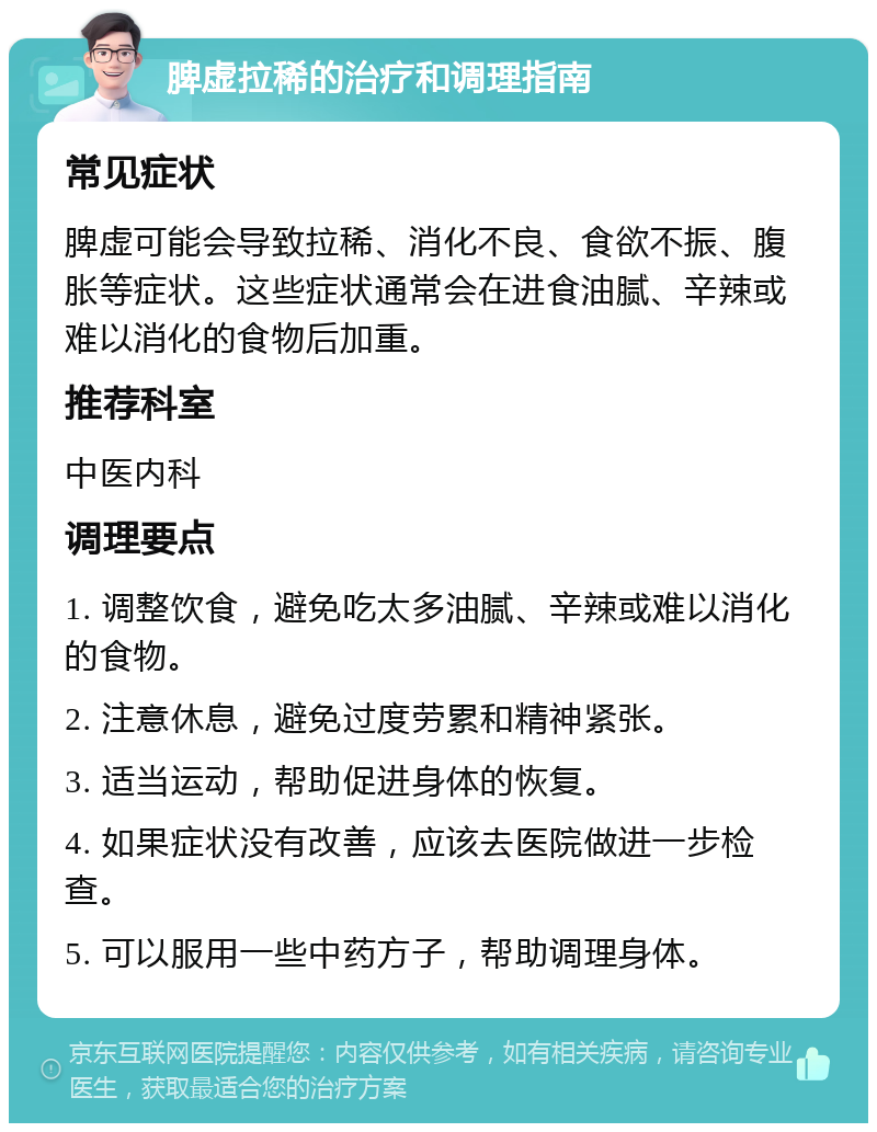 脾虚拉稀的治疗和调理指南 常见症状 脾虚可能会导致拉稀、消化不良、食欲不振、腹胀等症状。这些症状通常会在进食油腻、辛辣或难以消化的食物后加重。 推荐科室 中医内科 调理要点 1. 调整饮食，避免吃太多油腻、辛辣或难以消化的食物。 2. 注意休息，避免过度劳累和精神紧张。 3. 适当运动，帮助促进身体的恢复。 4. 如果症状没有改善，应该去医院做进一步检查。 5. 可以服用一些中药方子，帮助调理身体。