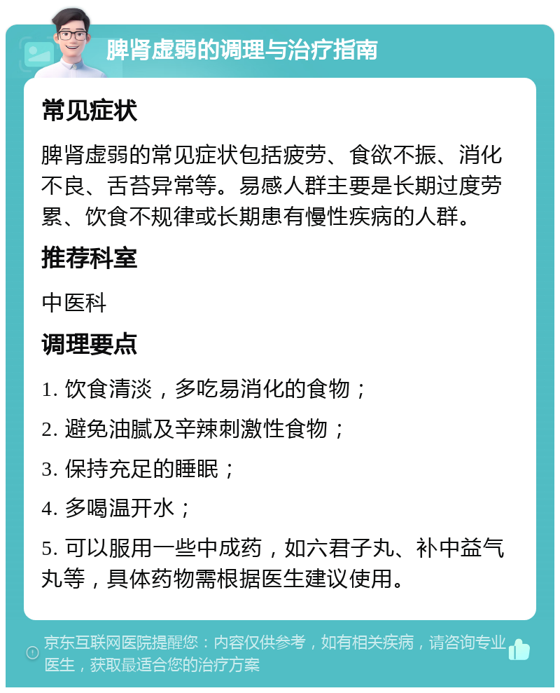 脾肾虚弱的调理与治疗指南 常见症状 脾肾虚弱的常见症状包括疲劳、食欲不振、消化不良、舌苔异常等。易感人群主要是长期过度劳累、饮食不规律或长期患有慢性疾病的人群。 推荐科室 中医科 调理要点 1. 饮食清淡，多吃易消化的食物； 2. 避免油腻及辛辣刺激性食物； 3. 保持充足的睡眠； 4. 多喝温开水； 5. 可以服用一些中成药，如六君子丸、补中益气丸等，具体药物需根据医生建议使用。