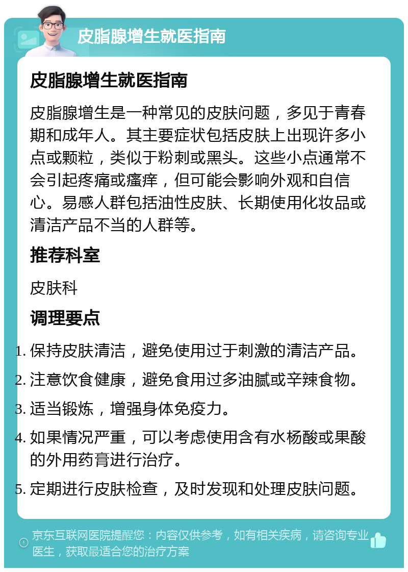 皮脂腺增生就医指南 皮脂腺增生就医指南 皮脂腺增生是一种常见的皮肤问题，多见于青春期和成年人。其主要症状包括皮肤上出现许多小点或颗粒，类似于粉刺或黑头。这些小点通常不会引起疼痛或瘙痒，但可能会影响外观和自信心。易感人群包括油性皮肤、长期使用化妆品或清洁产品不当的人群等。 推荐科室 皮肤科 调理要点 保持皮肤清洁，避免使用过于刺激的清洁产品。 注意饮食健康，避免食用过多油腻或辛辣食物。 适当锻炼，增强身体免疫力。 如果情况严重，可以考虑使用含有水杨酸或果酸的外用药膏进行治疗。 定期进行皮肤检查，及时发现和处理皮肤问题。