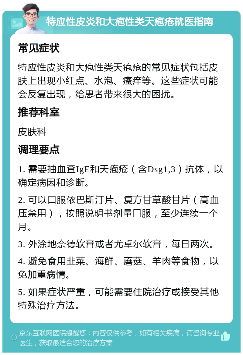 特应性皮炎和大疱性类天疱疮就医指南 常见症状 特应性皮炎和大疱性类天疱疮的常见症状包括皮肤上出现小红点、水泡、瘙痒等。这些症状可能会反复出现，给患者带来很大的困扰。 推荐科室 皮肤科 调理要点 1. 需要抽血查IgE和天疱疮（含Dsg1,3）抗体，以确定病因和诊断。 2. 可以口服依巴斯汀片、复方甘草酸甘片（高血压禁用），按照说明书剂量口服，至少连续一个月。 3. 外涂地奈德软膏或者尤卓尔软膏，每日两次。 4. 避免食用韭菜、海鲜、蘑菇、羊肉等食物，以免加重病情。 5. 如果症状严重，可能需要住院治疗或接受其他特殊治疗方法。