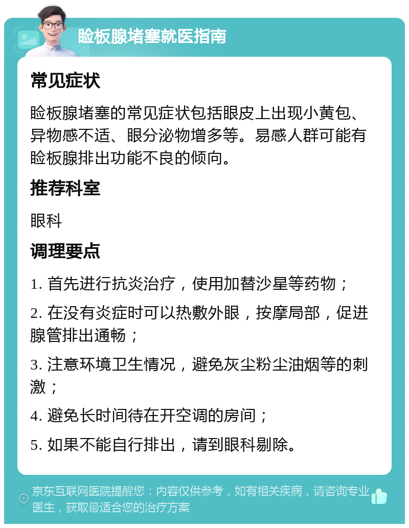 睑板腺堵塞就医指南 常见症状 睑板腺堵塞的常见症状包括眼皮上出现小黄包、异物感不适、眼分泌物增多等。易感人群可能有睑板腺排出功能不良的倾向。 推荐科室 眼科 调理要点 1. 首先进行抗炎治疗，使用加替沙星等药物； 2. 在没有炎症时可以热敷外眼，按摩局部，促进腺管排出通畅； 3. 注意环境卫生情况，避免灰尘粉尘油烟等的刺激； 4. 避免长时间待在开空调的房间； 5. 如果不能自行排出，请到眼科剔除。