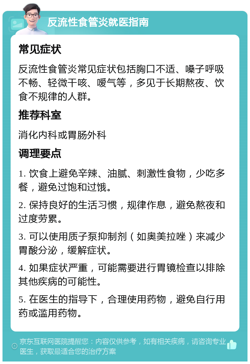 反流性食管炎就医指南 常见症状 反流性食管炎常见症状包括胸口不适、嗓子呼吸不畅、轻微干咳、嗳气等，多见于长期熬夜、饮食不规律的人群。 推荐科室 消化内科或胃肠外科 调理要点 1. 饮食上避免辛辣、油腻、刺激性食物，少吃多餐，避免过饱和过饿。 2. 保持良好的生活习惯，规律作息，避免熬夜和过度劳累。 3. 可以使用质子泵抑制剂（如奥美拉唑）来减少胃酸分泌，缓解症状。 4. 如果症状严重，可能需要进行胃镜检查以排除其他疾病的可能性。 5. 在医生的指导下，合理使用药物，避免自行用药或滥用药物。