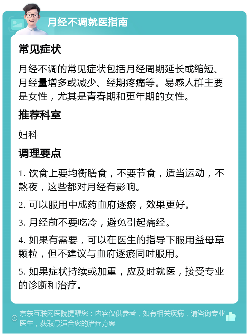 月经不调就医指南 常见症状 月经不调的常见症状包括月经周期延长或缩短、月经量增多或减少、经期疼痛等。易感人群主要是女性，尤其是青春期和更年期的女性。 推荐科室 妇科 调理要点 1. 饮食上要均衡膳食，不要节食，适当运动，不熬夜，这些都对月经有影响。 2. 可以服用中成药血府逐瘀，效果更好。 3. 月经前不要吃冷，避免引起痛经。 4. 如果有需要，可以在医生的指导下服用益母草颗粒，但不建议与血府逐瘀同时服用。 5. 如果症状持续或加重，应及时就医，接受专业的诊断和治疗。