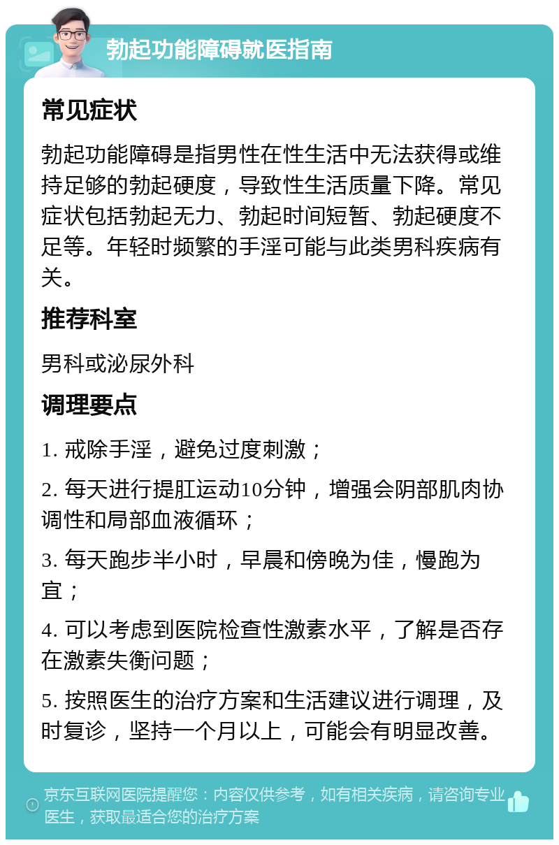 勃起功能障碍就医指南 常见症状 勃起功能障碍是指男性在性生活中无法获得或维持足够的勃起硬度，导致性生活质量下降。常见症状包括勃起无力、勃起时间短暂、勃起硬度不足等。年轻时频繁的手淫可能与此类男科疾病有关。 推荐科室 男科或泌尿外科 调理要点 1. 戒除手淫，避免过度刺激； 2. 每天进行提肛运动10分钟，增强会阴部肌肉协调性和局部血液循环； 3. 每天跑步半小时，早晨和傍晚为佳，慢跑为宜； 4. 可以考虑到医院检查性激素水平，了解是否存在激素失衡问题； 5. 按照医生的治疗方案和生活建议进行调理，及时复诊，坚持一个月以上，可能会有明显改善。