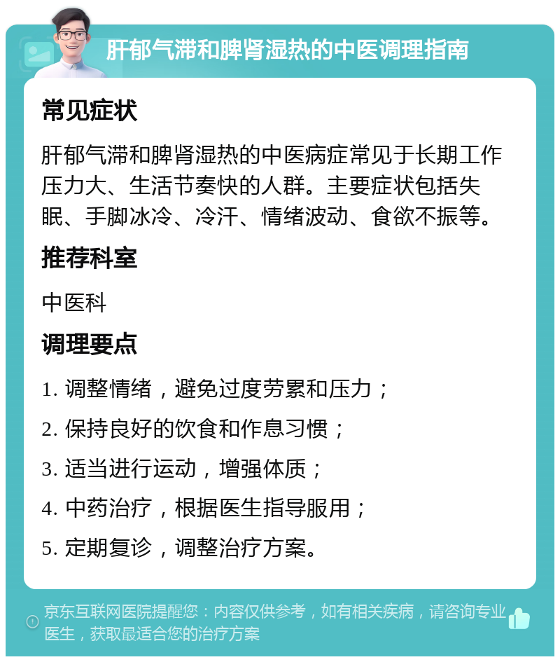 肝郁气滞和脾肾湿热的中医调理指南 常见症状 肝郁气滞和脾肾湿热的中医病症常见于长期工作压力大、生活节奏快的人群。主要症状包括失眠、手脚冰冷、冷汗、情绪波动、食欲不振等。 推荐科室 中医科 调理要点 1. 调整情绪，避免过度劳累和压力； 2. 保持良好的饮食和作息习惯； 3. 适当进行运动，增强体质； 4. 中药治疗，根据医生指导服用； 5. 定期复诊，调整治疗方案。